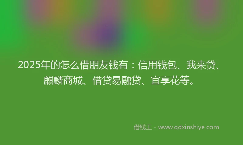 2025年的怎么借朋友钱有：信用钱包、我来贷、麒麟商城、借贷易融贷、宜享花等。