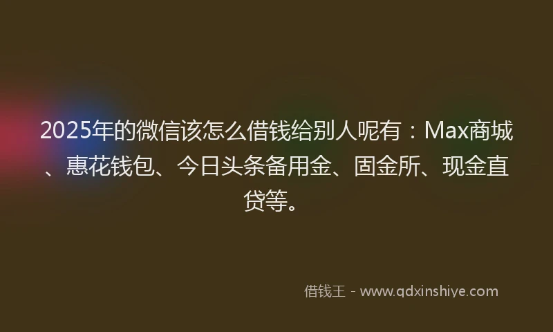 2025年的微信该怎么借钱给别人呢有：Max商城、惠花钱包、今日头条备用金、固金所、现金直贷等。