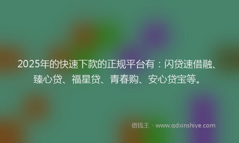 2025年的快速下款的正规平台有：闪贷速借融、臻心贷、福星贷、青春购、安心贷宝等。