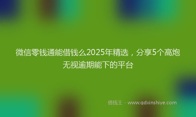 微信零钱通能借钱么2025年精选，分享5个高炮无视逾期能下的平台