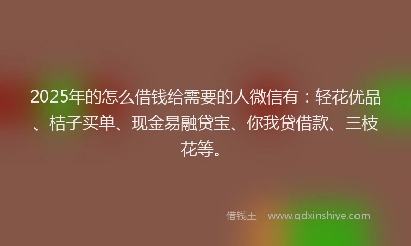 2025年的怎么借钱给需要的人微信有：轻花优品、桔子买单、现金易融贷宝、你我贷借款、三枝花等。