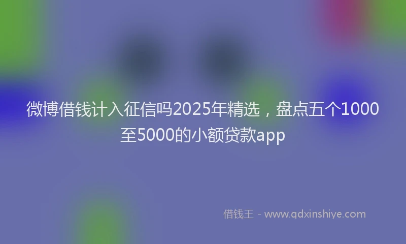 微博借钱计入征信吗2025年精选，盘点五个1000至5000的小额贷款app