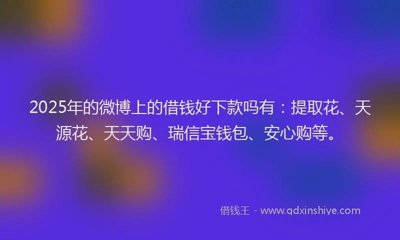 2025年的微博上的借钱好下款吗有：提取花、天源花、天天购、瑞信宝钱包、安心购等。