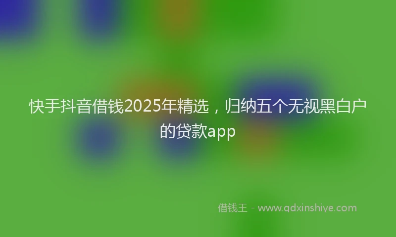 快手抖音借钱2025年精选，归纳五个无视黑白户的贷款app