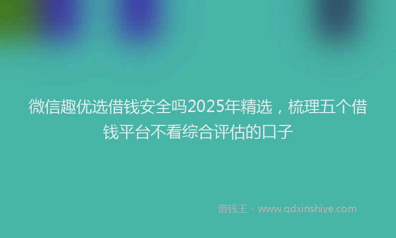 微信趣优选借钱安全吗2025年精选，梳理五个借钱平台不看综合评估的口子