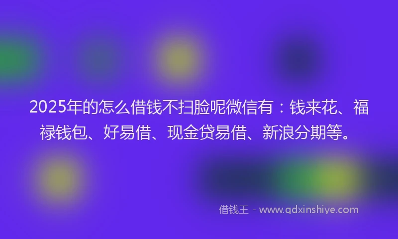 2025年的怎么借钱不扫脸呢微信有：钱来花、福禄钱包、好易借、现金贷易借、新浪分期等。