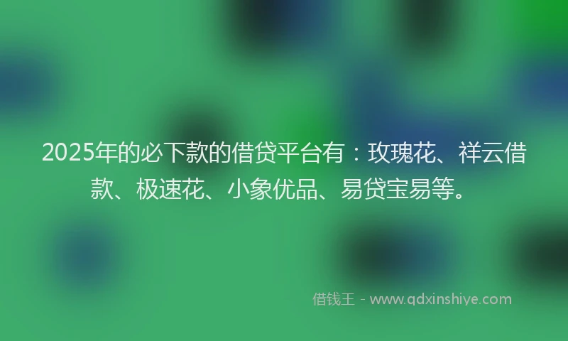 2025年的必下款的借贷平台有：玫瑰花、祥云借款、极速花、小象优品、易贷宝易等。