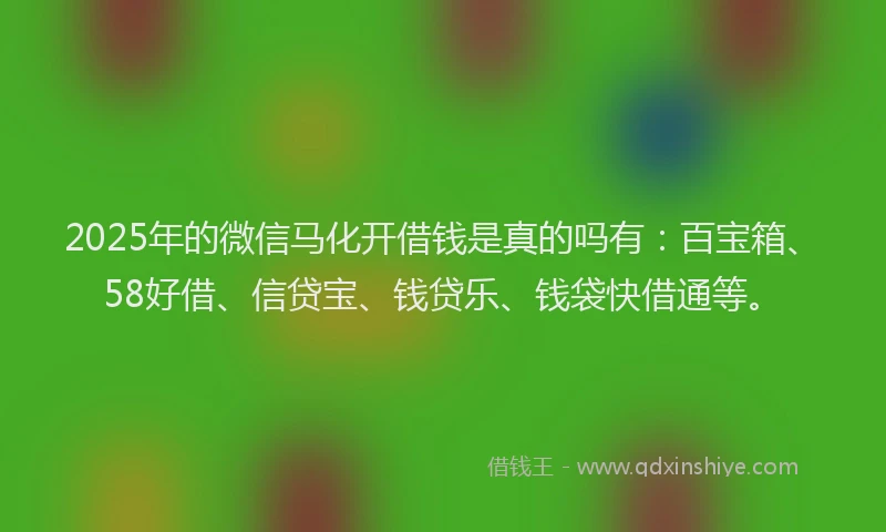 2025年的微信马化开借钱是真的吗有：百宝箱、58好借、信贷宝、钱贷乐、钱袋快借通等。
