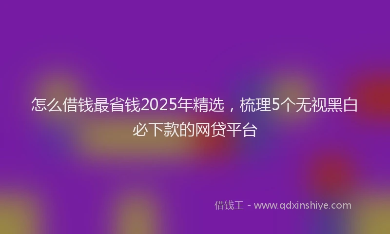 怎么借钱最省钱2025年精选，梳理5个无视黑白必下款的网贷平台