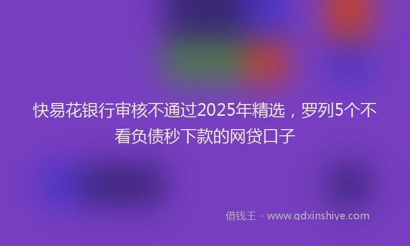 快易花银行审核不通过2025年精选，罗列5个不看负债秒下款的网贷口子