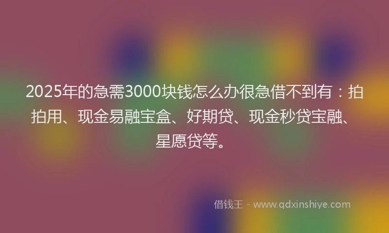 2025年的急需3000块钱怎么办很急借不到有：拍拍用、现金易融宝盒、好期贷、现金秒贷宝融、星愿贷等。
