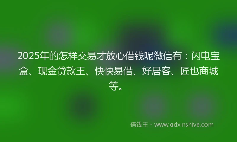 2025年的怎样交易才放心借钱呢微信有：闪电宝盒、现金贷款王、快快易借、好居客、匠也商城等。