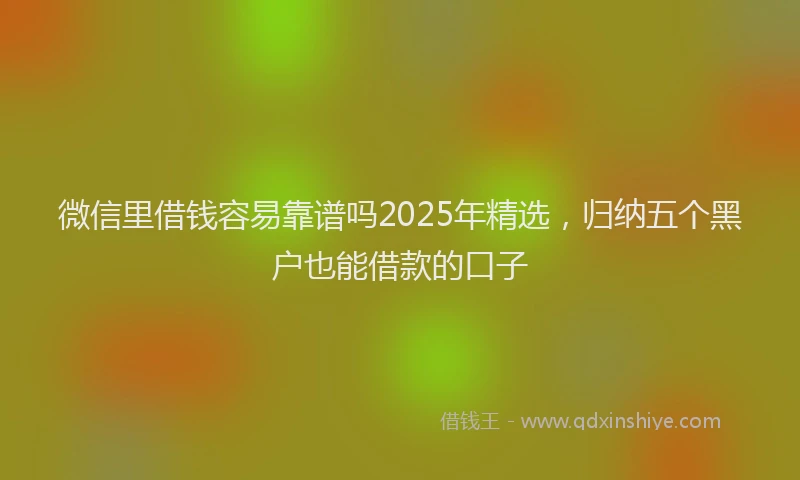 微信里借钱容易靠谱吗2025年精选，归纳五个黑户也能借款的口子