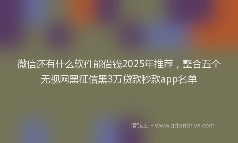 微信还有什么软件能借钱2025年推荐，整合五个无视网黑征信黑3万贷款秒款app名单