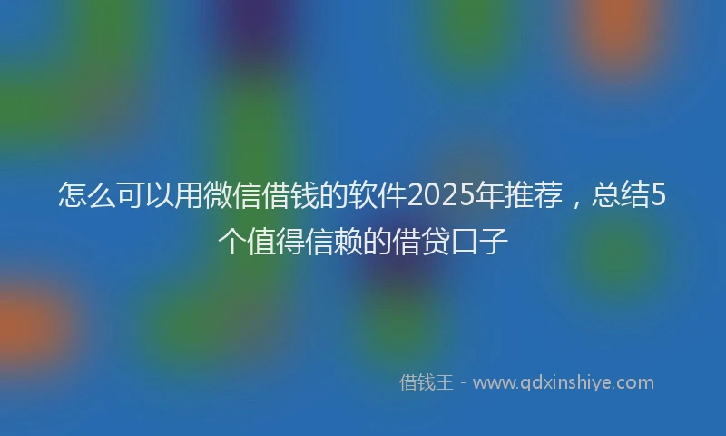 怎么可以用微信借钱的软件2025年推荐，总结5个值得信赖的借贷口子