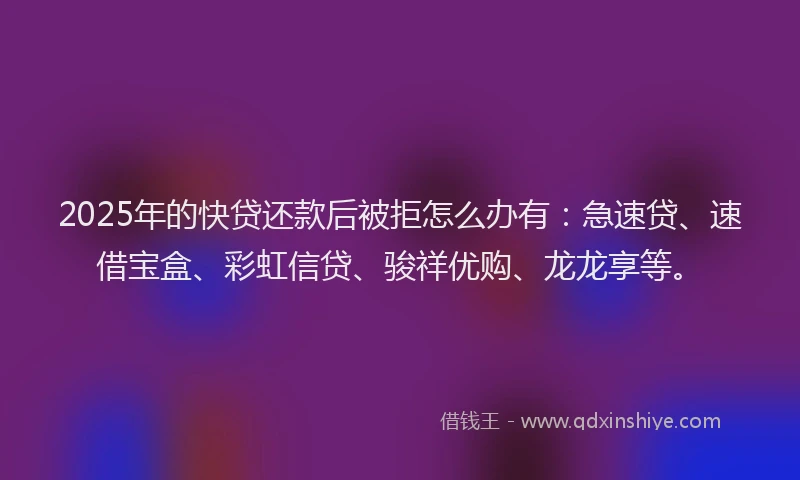 2025年的快贷还款后被拒怎么办有：急速贷、速借宝盒、彩虹信贷、骏祥优购、龙龙享等。