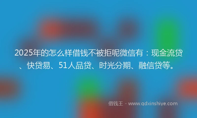 2025年的怎么样借钱不被拒呢微信有：现金流贷、快贷易、51人品贷、时光分期、融信贷等。