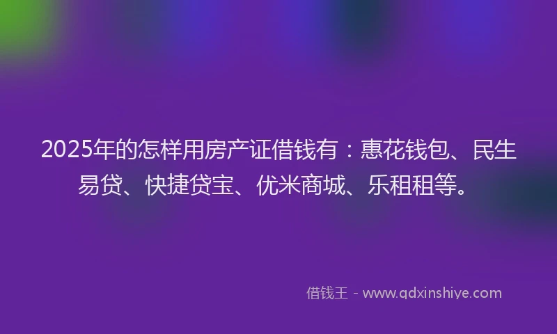 2025年的怎样用房产证借钱有：惠花钱包、民生易贷、快捷贷宝、优米商城、乐租租等。