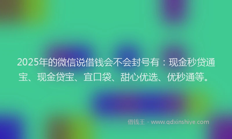 2025年的微信说借钱会不会封号有：现金秒贷通宝、现金贷宝、宜口袋、甜心优选、优秒通等。
