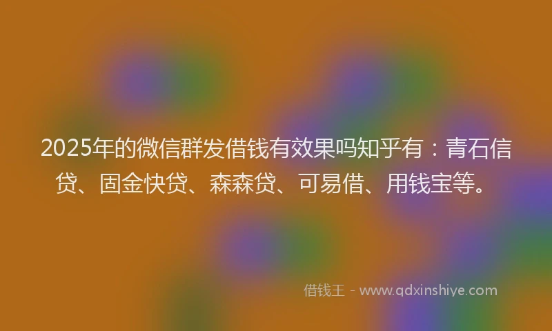 2025年的微信群发借钱有效果吗知乎有：青石信贷、固金快贷、森森贷、可易借、用钱宝等。