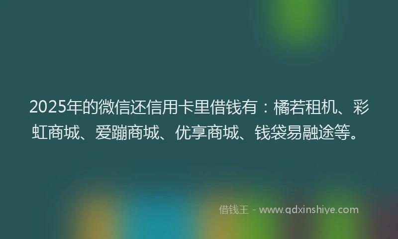 2025年的微信还信用卡里借钱有：橘若租机、彩虹商城、爱蹦商城、优享商城、钱袋易融途等。