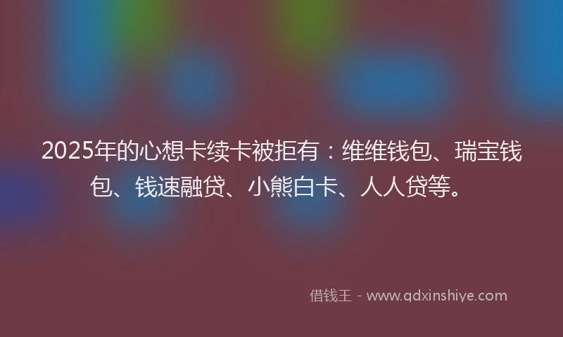 2025年的心想卡续卡被拒有：维维钱包、瑞宝钱包、钱速融贷、小熊白卡、人人贷等。