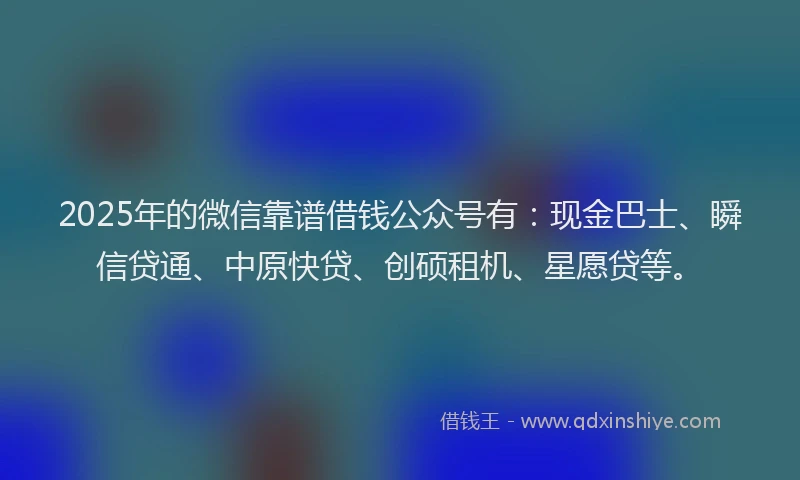 2025年的微信靠谱借钱公众号有：现金巴士、瞬信贷通、中原快贷、创硕租机、星愿贷等。
