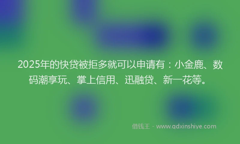 2025年的快贷被拒多就可以申请有：小金鹿、数码潮享玩、掌上信用、迅融贷、新一花等。