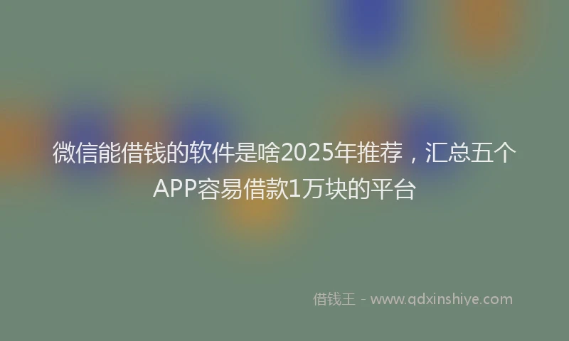 微信能借钱的软件是啥2025年推荐，汇总五个APP容易借款1万块的平台