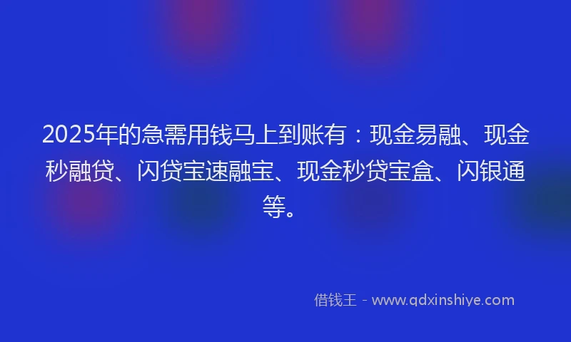 2025年的急需用钱马上到账有：现金易融、现金秒融贷、闪贷宝速融宝、现金秒贷宝盒、闪银通等。