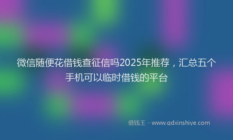 微信随便花借钱查征信吗2025年推荐，汇总五个手机可以临时借钱的平台