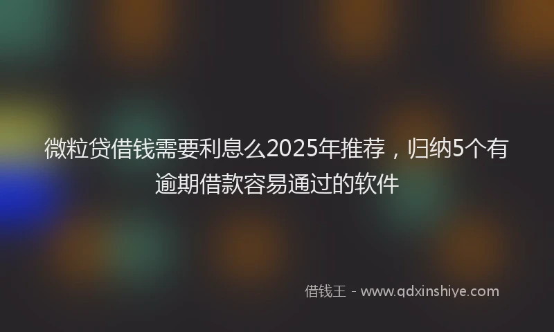 微粒贷借钱需要利息么2025年推荐，归纳5个有逾期借款容易通过的软件