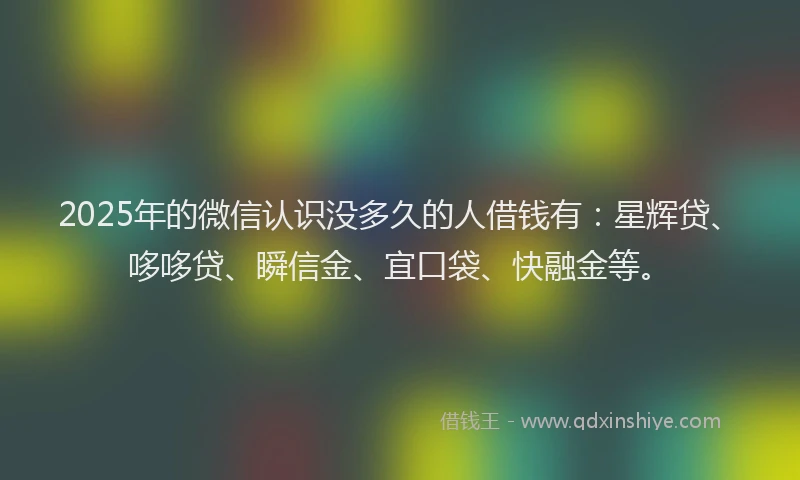 2025年的微信认识没多久的人借钱有：星辉贷、哆哆贷、瞬信金、宜口袋、快融金等。