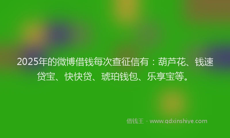2025年的微博借钱每次查征信有：葫芦花、钱速贷宝、快快贷、琥珀钱包、乐享宝等。