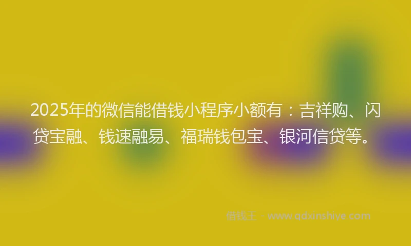 2025年的微信能借钱小程序小额有：吉祥购、闪贷宝融、钱速融易、福瑞钱包宝、银河信贷等。