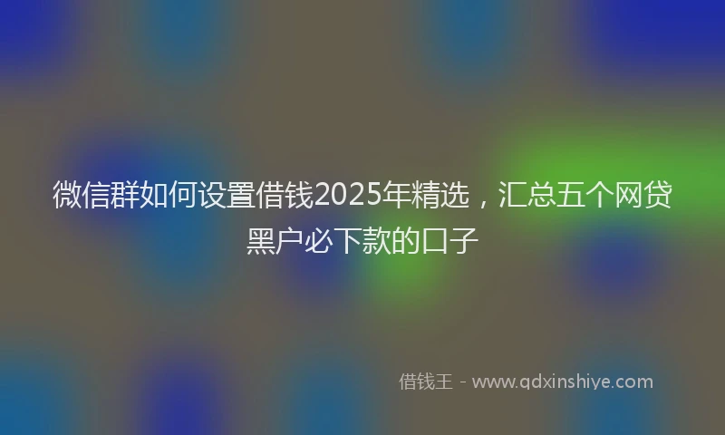微信群如何设置借钱2025年精选，汇总五个网贷黑户必下款的口子