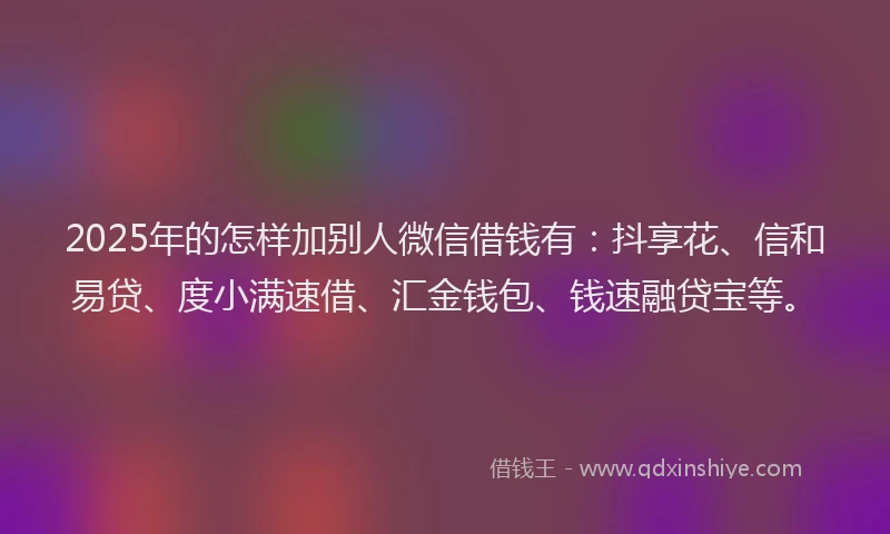 2025年的怎样加别人微信借钱有：抖享花、信和易贷、度小满速借、汇金钱包、钱速融贷宝等。