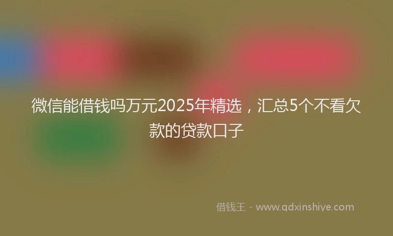 微信能借钱吗万元2025年精选，汇总5个不看欠款的贷款口子