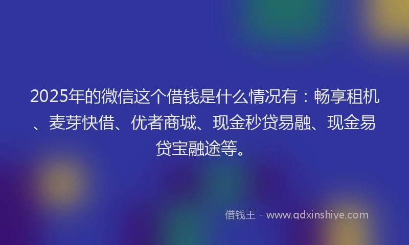2025年的微信这个借钱是什么情况有：畅享租机、麦芽快借、优者商城、现金秒贷易融、现金易贷宝融途等。