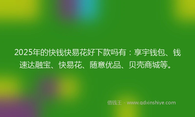 2025年的快钱快易花好下款吗有：享宇钱包、钱速达融宝、快易花、随意优品、贝壳商城等。
