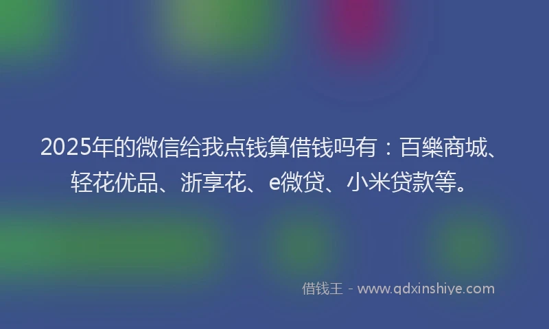 2025年的微信给我点钱算借钱吗有：百樂商城、轻花优品、浙享花、e微贷、小米贷款等。
