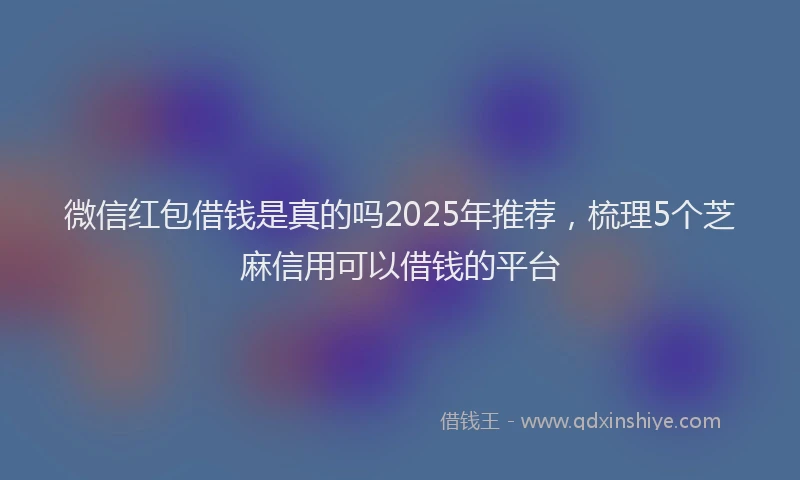 微信红包借钱是真的吗2025年推荐，梳理5个芝麻信用可以借钱的平台