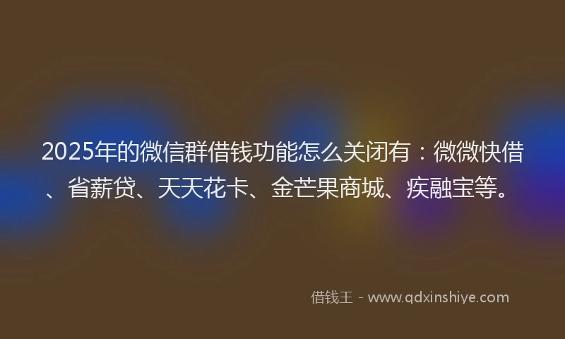 2025年的微信群借钱功能怎么关闭有：微微快借、省薪贷、天天花卡、金芒果商城、疾融宝等。