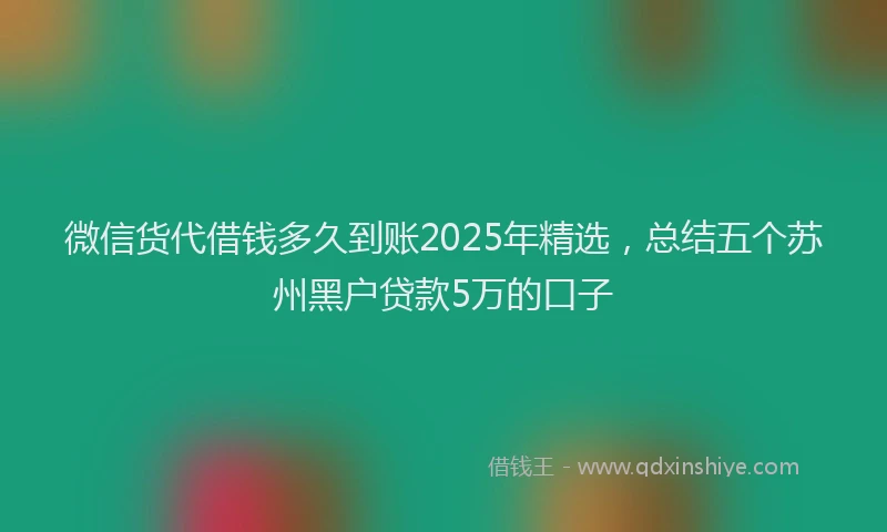 微信货代借钱多久到账2025年精选，总结五个苏州黑户贷款5万的口子