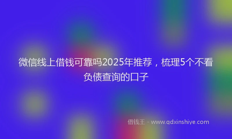 微信线上借钱可靠吗2025年推荐，梳理5个不看负债查询的口子