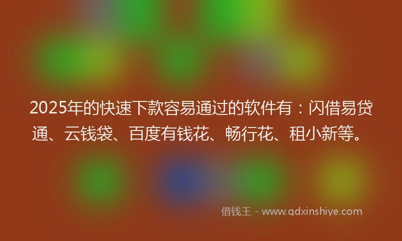 2025年的快速下款容易通过的软件有：闪借易贷通、云钱袋、百度有钱花、畅行花、租小新等。