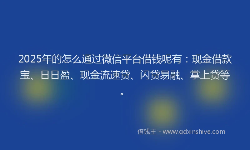 2025年的怎么通过微信平台借钱呢有：现金借款宝、日日盈、现金流速贷、闪贷易融、掌上贷等。