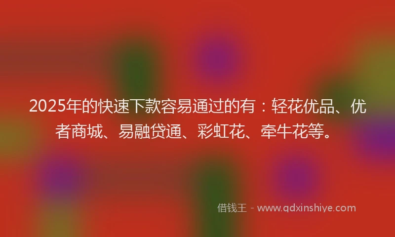2025年的快速下款容易通过的有：轻花优品、优者商城、易融贷通、彩虹花、牵牛花等。