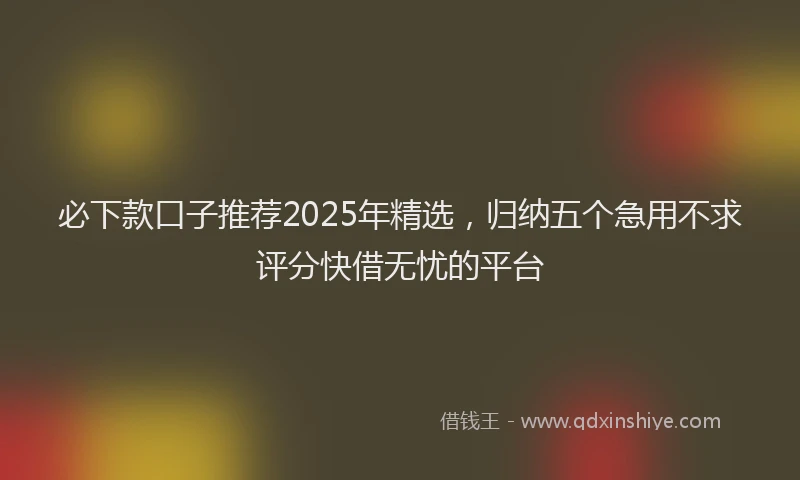 必下款口子推荐2025年精选，归纳五个急用不求评分快借无忧的平台