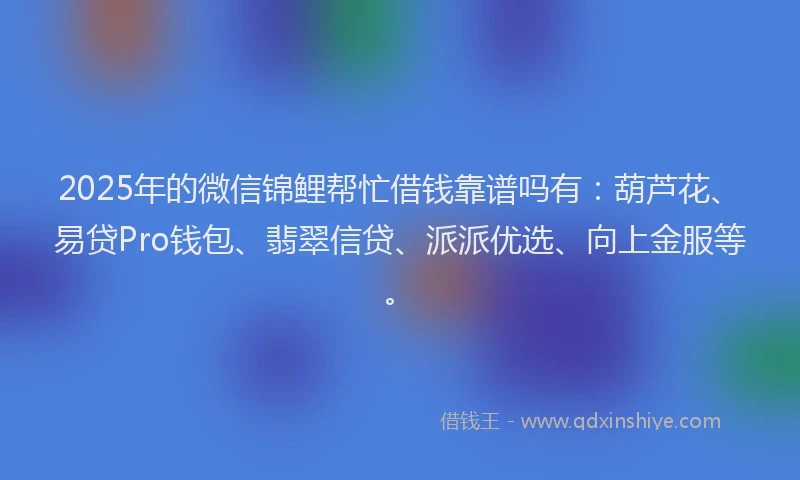 2025年的微信锦鲤帮忙借钱靠谱吗有：葫芦花、易贷Pro钱包、翡翠信贷、派派优选、向上金服等。